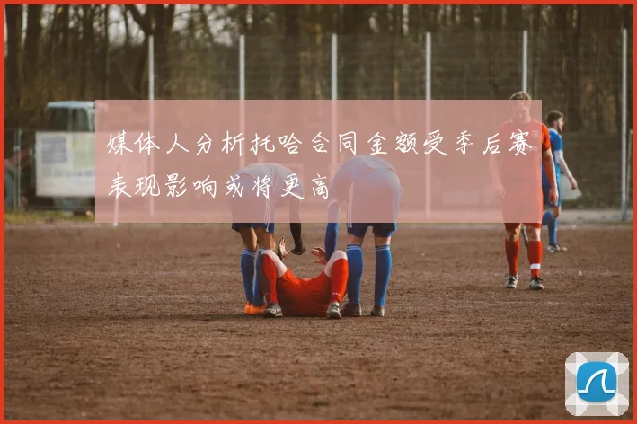 媒体人分析托哈合同金额受季后赛表现影响或将更高